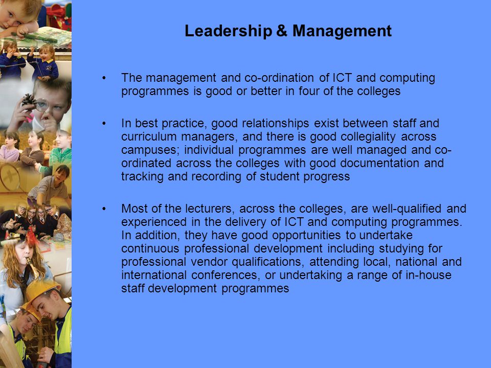 Leadership & Management The management and co-ordination of ICT and computing programmes is good or better in four of the colleges In best practice, good relationships exist between staff and curriculum managers, and there is good collegiality across campuses; individual programmes are well managed and co- ordinated across the colleges with good documentation and tracking and recording of student progress Most of the lecturers, across the colleges, are well-qualified and experienced in the delivery of ICT and computing programmes.
