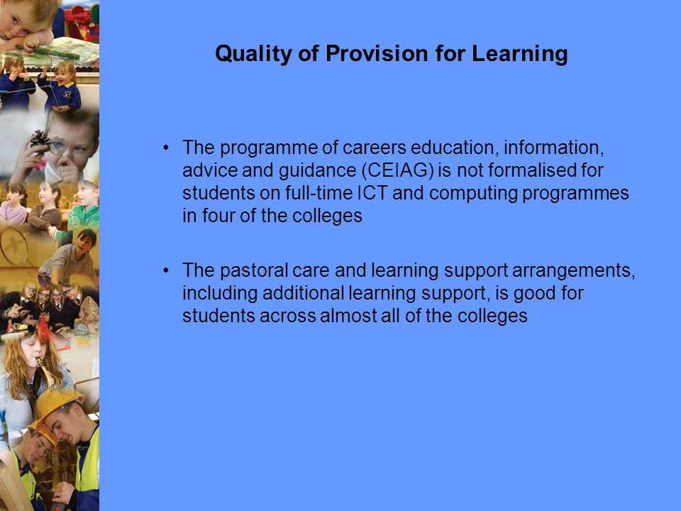 Quality of Provision for Learning The programme of careers education, information, advice and guidance (CEIAG) is not formalised for students on full-time ICT and computing programmes in four of the colleges The pastoral care and learning support arrangements, including additional learning support, is good for students across almost all of the colleges