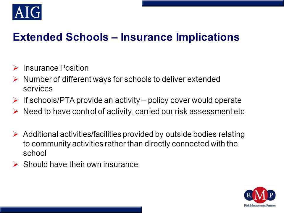 Extended Schools – Insurance Implications  Insurance Position  Number of different ways for schools to deliver extended services  If schools/PTA provide an activity – policy cover would operate  Need to have control of activity, carried our risk assessment etc  Additional activities/facilities provided by outside bodies relating to community activities rather than directly connected with the school  Should have their own insurance