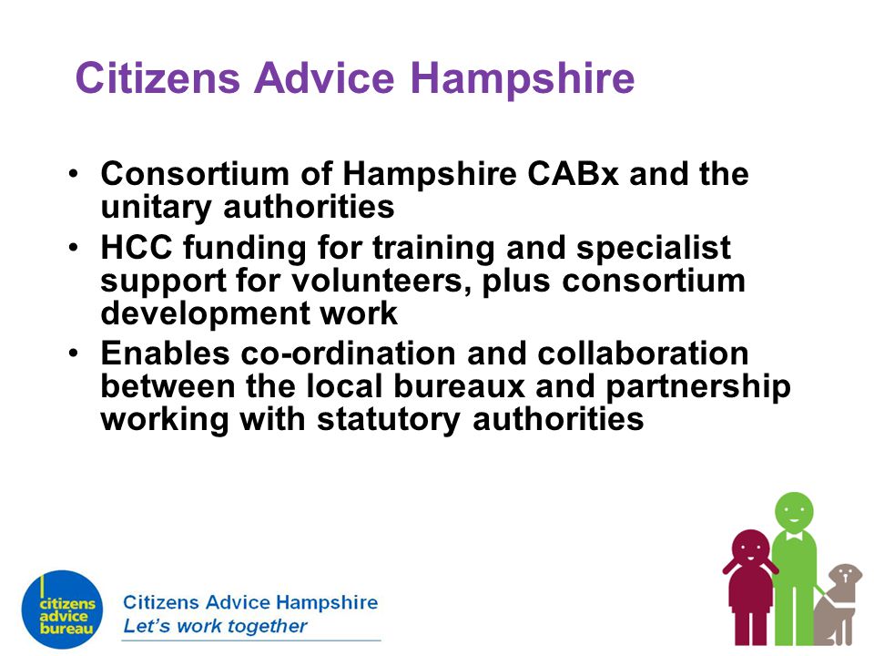 Citizens Advice Hampshire Consortium of Hampshire CABx and the unitary authorities HCC funding for training and specialist support for volunteers, plus consortium development work Enables co-ordination and collaboration between the local bureaux and partnership working with statutory authorities