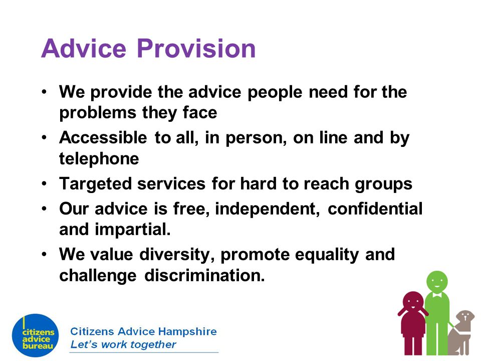 We provide the advice people need for the problems they face Accessible to all, in person, on line and by telephone Targeted services for hard to reach groups Our advice is free, independent, confidential and impartial.