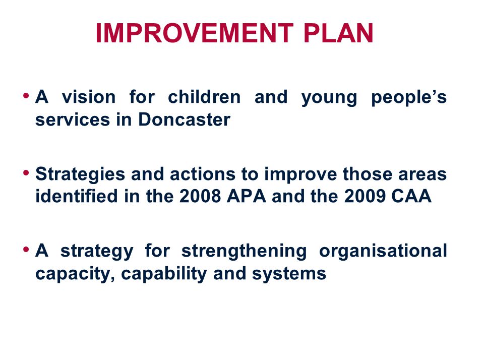 IMPROVEMENT PLAN A vision for children and young people’s services in Doncaster Strategies and actions to improve those areas identified in the 2008 APA and the 2009 CAA A strategy for strengthening organisational capacity, capability and systems