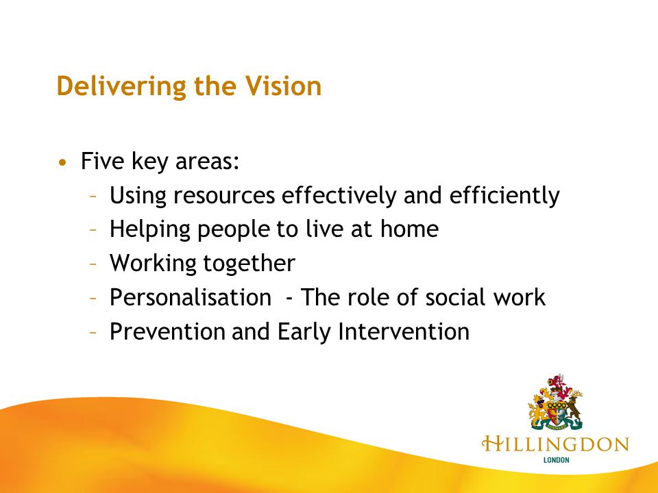 Delivering the Vision Five key areas: –Using resources effectively and efficiently –Helping people to live at home –Working together –Personalisation - The role of social work –Prevention and Early Intervention