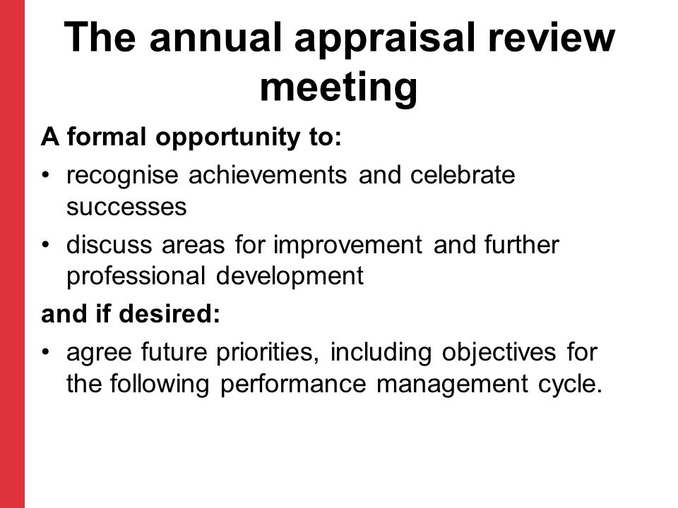 The annual appraisal review meeting A formal opportunity to: recognise achievements and celebrate successes discuss areas for improvement and further professional development and if desired: agree future priorities, including objectives for the following performance management cycle.