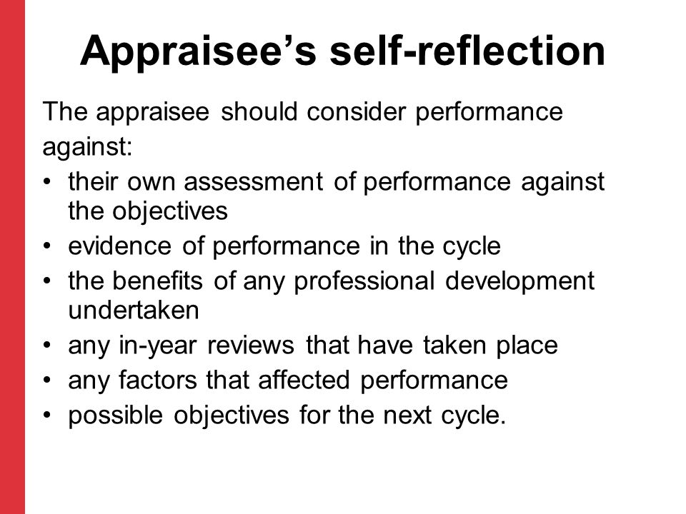 Appraisee’s self-reflection The appraisee should consider performance against: their own assessment of performance against the objectives evidence of performance in the cycle the benefits of any professional development undertaken any in-year reviews that have taken place any factors that affected performance possible objectives for the next cycle.