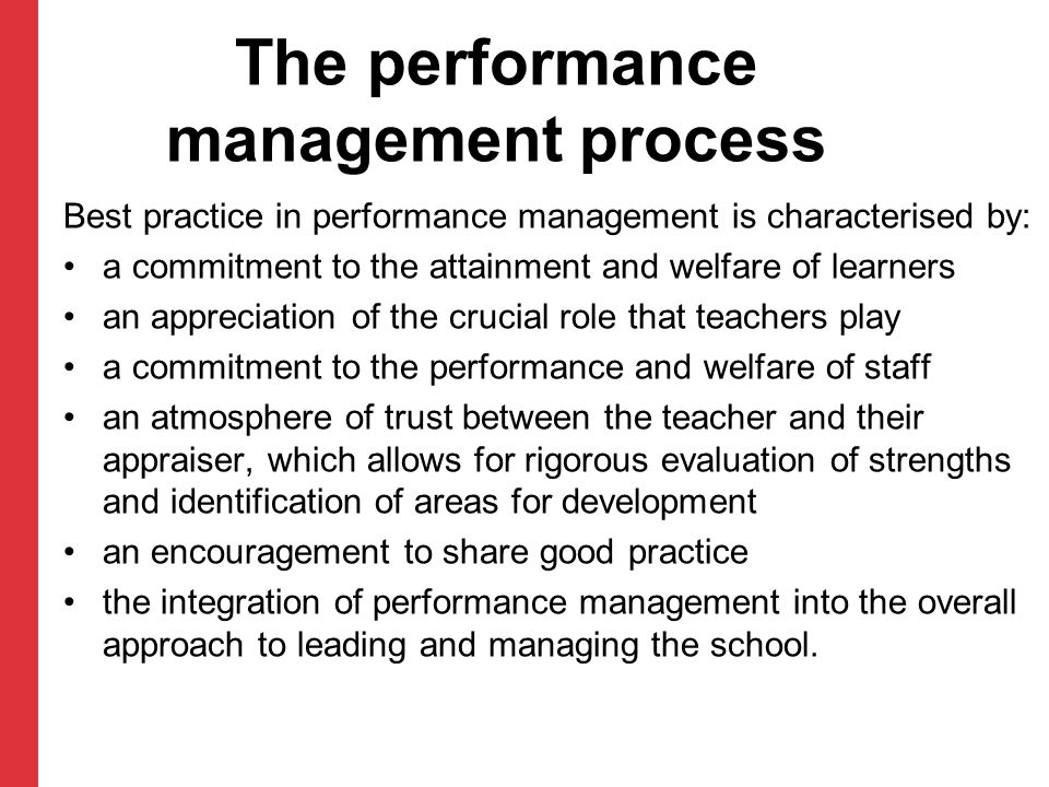 The performance management process Best practice in performance management is characterised by: a commitment to the attainment and welfare of learners an appreciation of the crucial role that teachers play a commitment to the performance and welfare of staff an atmosphere of trust between the teacher and their appraiser, which allows for rigorous evaluation of strengths and identification of areas for development an encouragement to share good practice the integration of performance management into the overall approach to leading and managing the school.