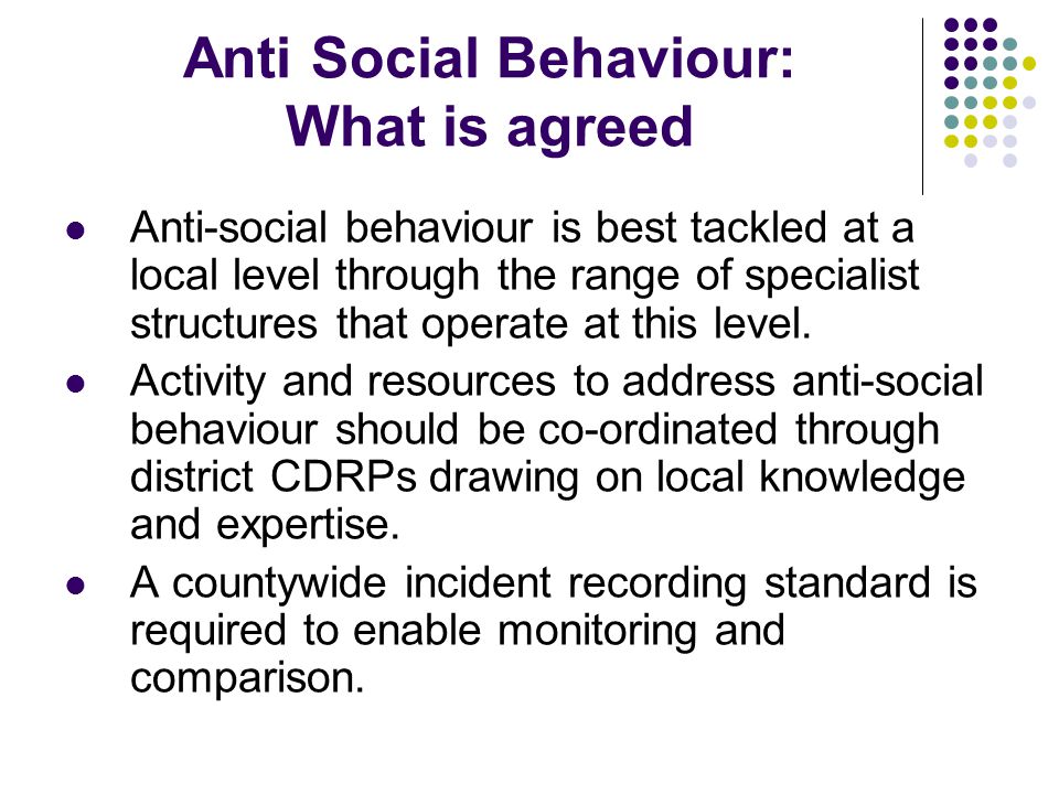 Anti Social Behaviour: What is agreed Anti-social behaviour is best tackled at a local level through the range of specialist structures that operate at this level.