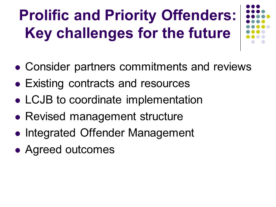 Prolific and Priority Offenders: Key challenges for the future Consider partners commitments and reviews Existing contracts and resources LCJB to coordinate implementation Revised management structure Integrated Offender Management Agreed outcomes