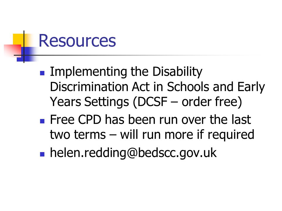 Resources Implementing the Disability Discrimination Act in Schools and Early Years Settings (DCSF – order free) Free CPD has been run over the last two terms – will run more if required