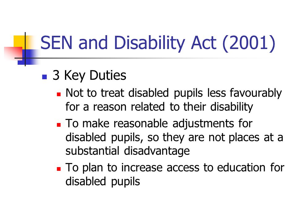 SEN and Disability Act (2001) 3 Key Duties Not to treat disabled pupils less favourably for a reason related to their disability To make reasonable adjustments for disabled pupils, so they are not places at a substantial disadvantage To plan to increase access to education for disabled pupils