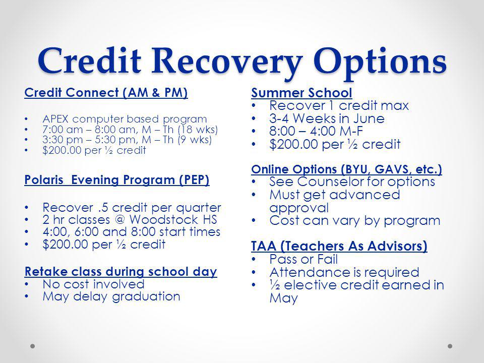 Credit Recovery Options Summer School Recover 1 credit max 3-4 Weeks in June 8:00 – 4:00 M-F $ per ½ credit Online Options (BYU, GAVS, etc.) See Counselor for options Must get advanced approval Cost can vary by program TAA (Teachers As Advisors) Pass or Fail Attendance is required ½ elective credit earned in May Credit Connect (AM & PM) APEX computer based program 7:00 am – 8:00 am, M – Th (18 wks) 3:30 pm – 5:30 pm, M – Th (9 wks) $ per ½ credit Polaris Evening Program (PEP) Recover.5 credit per quarter 2 hr Woodstock HS 4:00, 6:00 and 8:00 start times $ per ½ credit Retake class during school day No cost involved May delay graduation