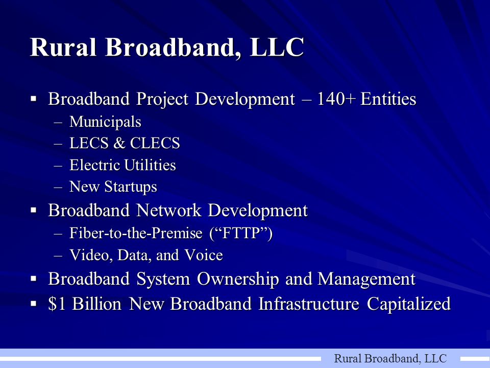 Rural Broadband, LLC  Broadband Project Development – 140+ Entities –Municipals –LECS & CLECS –Electric Utilities –New Startups  Broadband Network Development –Fiber-to-the-Premise ( FTTP ) –Video, Data, and Voice  Broadband System Ownership and Management  $1 Billion New Broadband Infrastructure Capitalized