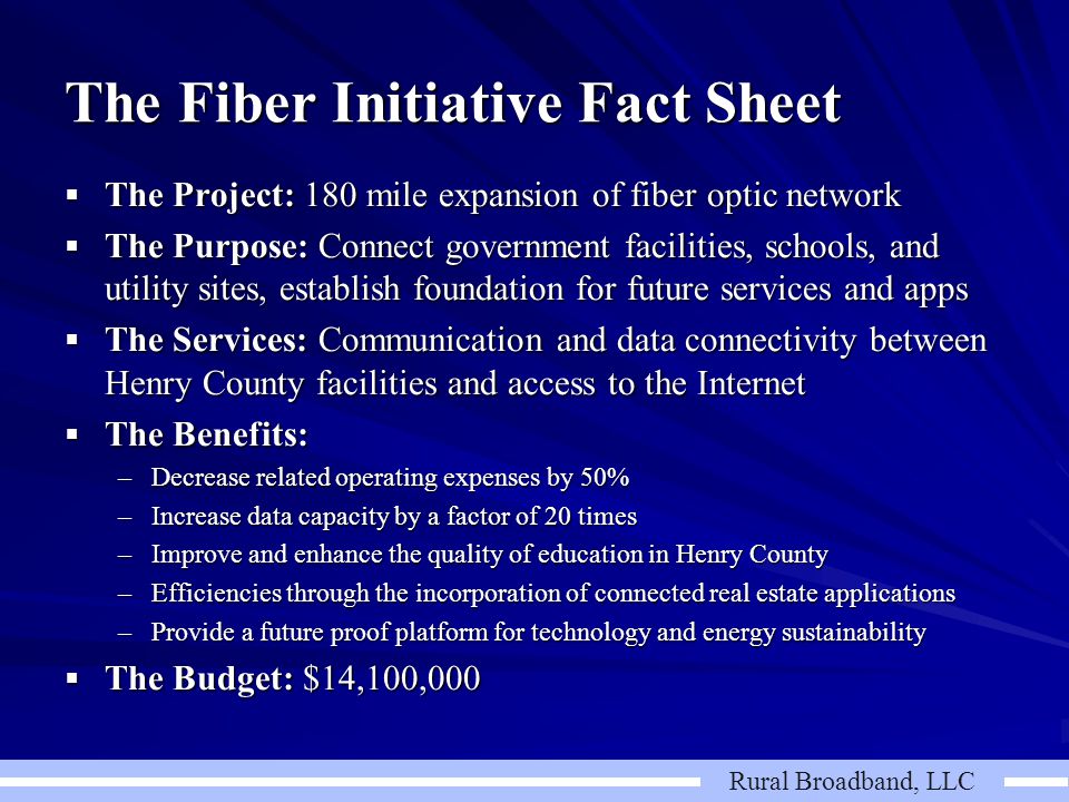 Rural Broadband, LLC The Fiber Initiative Fact Sheet  The Project: 180 mile expansion of fiber optic network  The Purpose: Connect government facilities, schools, and utility sites, establish foundation for future services and apps  The Services: Communication and data connectivity between Henry County facilities and access to the Internet  The Benefits: –Decrease related operating expenses by 50% –Increase data capacity by a factor of 20 times –Improve and enhance the quality of education in Henry County –Efficiencies through the incorporation of connected real estate applications –Provide a future proof platform for technology and energy sustainability  The Budget: $14,100,000