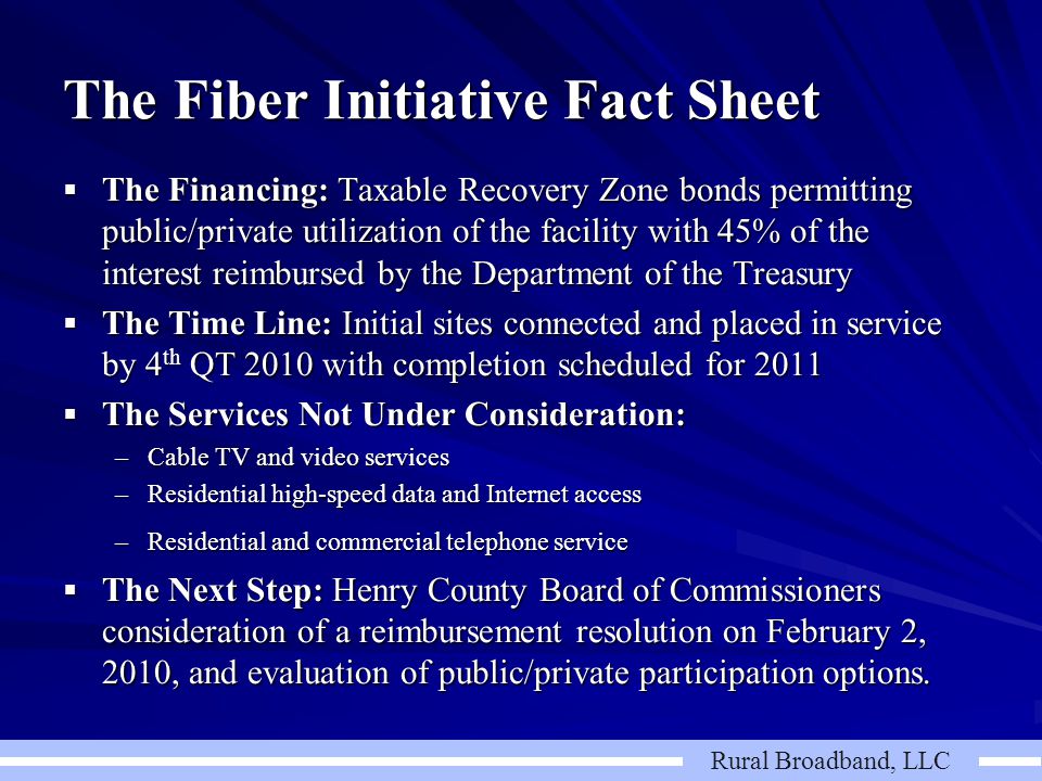 Rural Broadband, LLC The Fiber Initiative Fact Sheet  The Financing: Taxable Recovery Zone bonds permitting public/private utilization of the facility with 45% of the interest reimbursed by the Department of the Treasury  The Time Line: Initial sites connected and placed in service by 4 th QT 2010 with completion scheduled for 2011  The Services Not Under Consideration: –Cable TV and video services –Residential high-speed data and Internet access –Residential and commercial telephone service –Residential and commercial telephone service  The Next Step: Henry County Board of Commissioners consideration of a reimbursement resolution on February 2, 2010, and evaluation of public/private participation options.