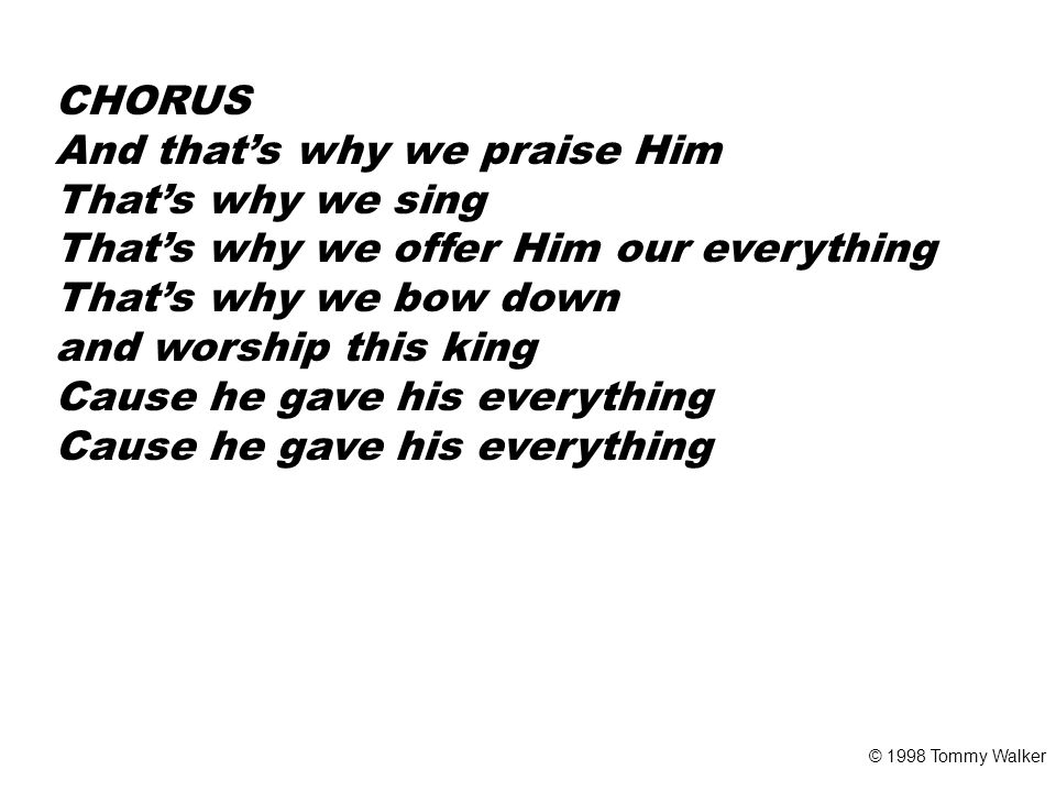 CHORUS And that’s why we praise Him That’s why we sing That’s why we offer Him our everything That’s why we bow down and worship this king Cause he gave his everything © 1998 Tommy Walker