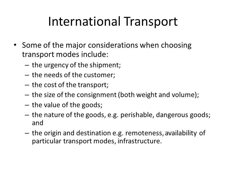 Some of the major considerations when choosing transport modes include: – the urgency of the shipment; – the needs of the customer; – the cost of the transport; – the size of the consignment (both weight and volume); – the value of the goods; – the nature of the goods, e.g.