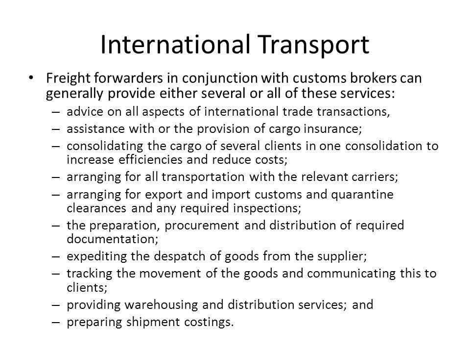 International Transport Freight forwarders in conjunction with customs brokers can generally provide either several or all of these services: – advice on all aspects of international trade transactions, – assistance with or the provision of cargo insurance; – consolidating the cargo of several clients in one consolidation to increase efficiencies and reduce costs; – arranging for all transportation with the relevant carriers; – arranging for export and import customs and quarantine clearances and any required inspections; – the preparation, procurement and distribution of required documentation; – expediting the despatch of goods from the supplier; – tracking the movement of the goods and communicating this to clients; – providing warehousing and distribution services; and – preparing shipment costings.
