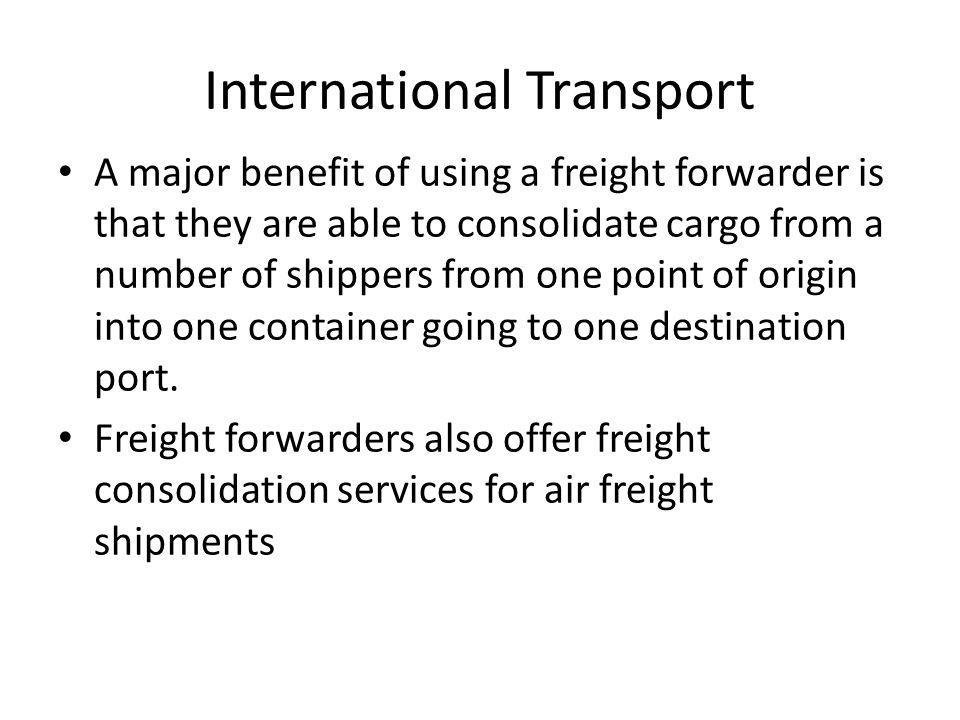 International Transport A major benefit of using a freight forwarder is that they are able to consolidate cargo from a number of shippers from one point of origin into one container going to one destination port.