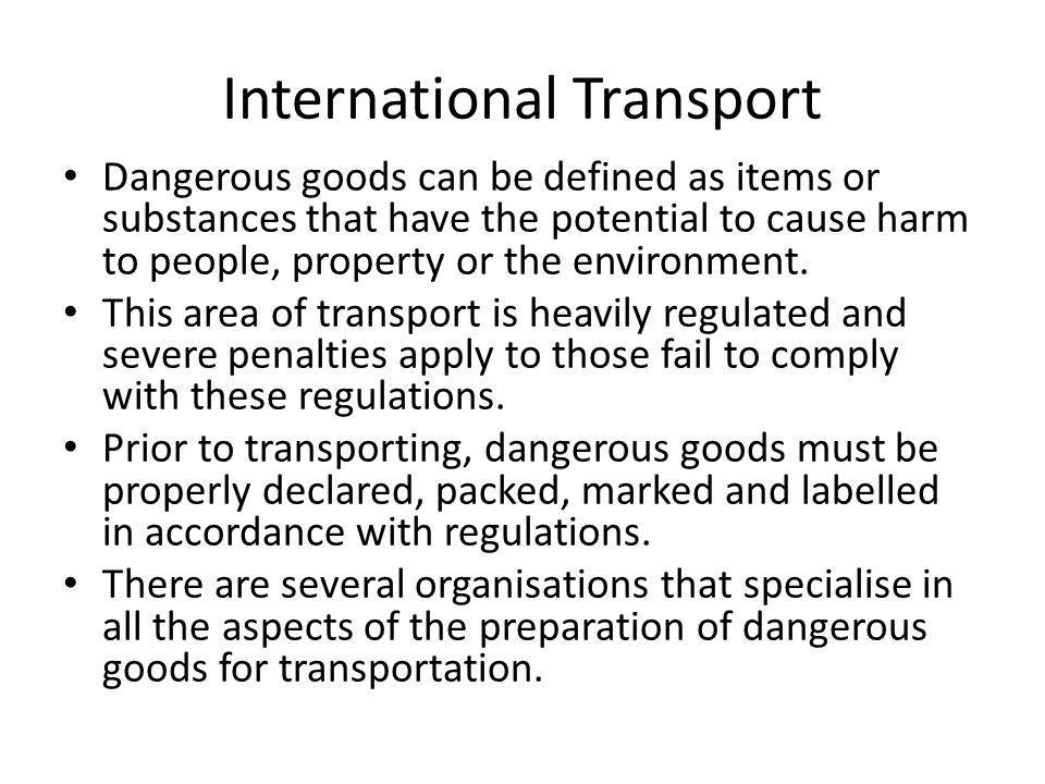 International Transport Dangerous goods can be defined as items or substances that have the potential to cause harm to people, property or the environment.