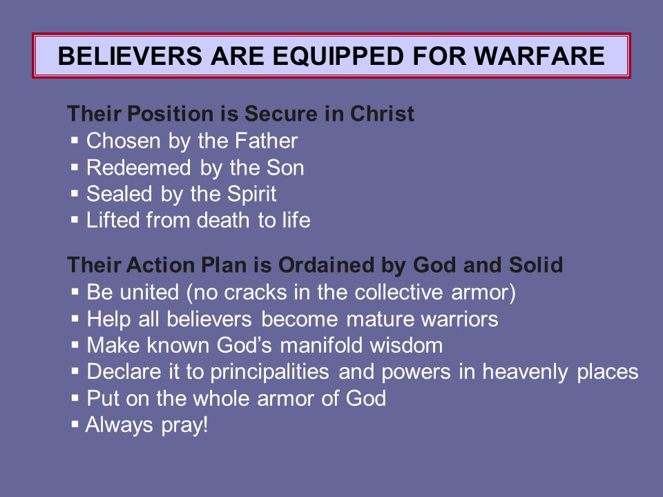 BELIEVERS ARE EQUIPPED FOR WARFARE Their Position is Secure in Christ Their Action Plan is Ordained by God and Solid  Chosen by the Father  Redeemed by the Son  Sealed by the Spirit  Lifted from death to life  Be united (no cracks in the collective armor)  Help all believers become mature warriors  Make known God’s manifold wisdom  Declare it to principalities and powers in heavenly places  Put on the whole armor of God  Always pray!