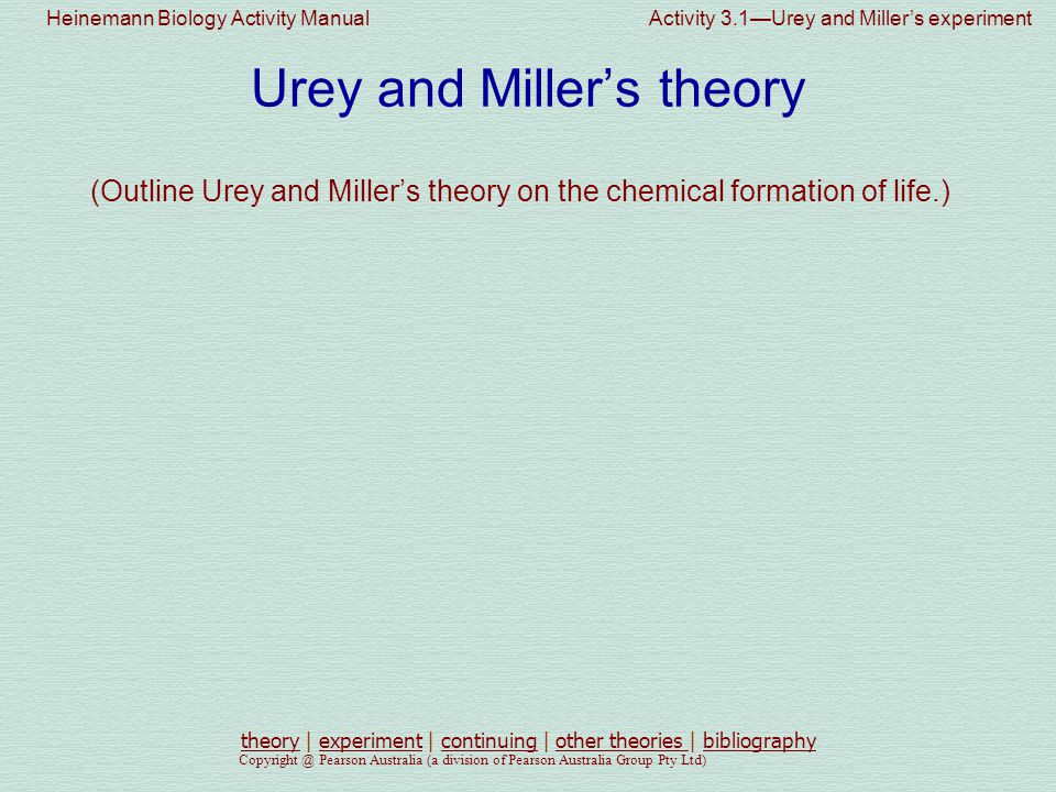 Heinemann Biology Activity Manual Activity 3.1—Urey and Miller’s experiment Pearson Australia (a division of Pearson Australia Group Pty Ltd) Urey and Miller’s theory (Outline Urey and Miller’s theory on the chemical formation of life.) theorytheory | experiment | continuing | other theories | bibliographyexperimentcontinuingother theories bibliography