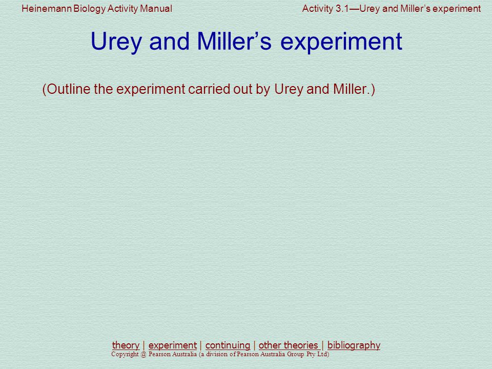 Heinemann Biology Activity Manual Activity 3.1—Urey and Miller’s experiment Pearson Australia (a division of Pearson Australia Group Pty Ltd) Urey and Miller’s experiment (Outline the experiment carried out by Urey and Miller.) theorytheory | experiment | continuing | other theories | bibliographyexperimentcontinuingother theories bibliography