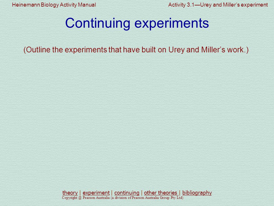 Heinemann Biology Activity Manual Activity 3.1—Urey and Miller’s experiment Pearson Australia (a division of Pearson Australia Group Pty Ltd) Continuing experiments (Outline the experiments that have built on Urey and Miller’s work.) theorytheory | experiment | continuing | other theories | bibliographyexperimentcontinuingother theories bibliography