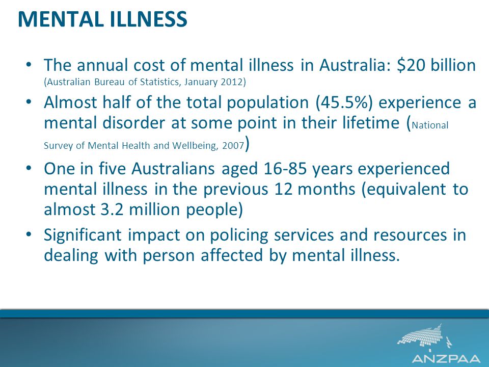 MENTAL ILLNESS The annual cost of mental illness in Australia: $20 billion (Australian Bureau of Statistics, January 2012) Almost half of the total population (45.5%) experience a mental disorder at some point in their lifetime ( National Survey of Mental Health and Wellbeing, 2007 ) One in five Australians aged years experienced mental illness in the previous 12 months (equivalent to almost 3.2 million people) Significant impact on policing services and resources in dealing with person affected by mental illness.