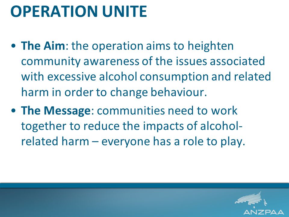 OPERATION UNITE The Aim: the operation aims to heighten community awareness of the issues associated with excessive alcohol consumption and related harm in order to change behaviour.
