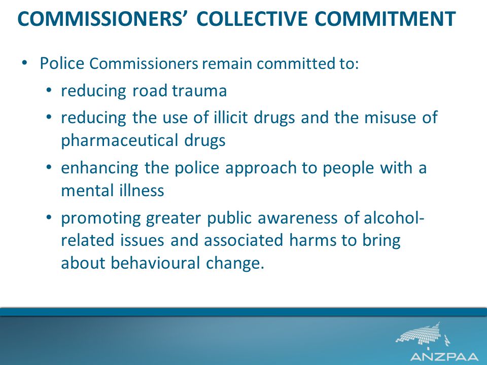 COMMISSIONERS’ COLLECTIVE COMMITMENT Police Commissioners remain committed to: reducing road trauma reducing the use of illicit drugs and the misuse of pharmaceutical drugs enhancing the police approach to people with a mental illness promoting greater public awareness of alcohol- related issues and associated harms to bring about behavioural change.