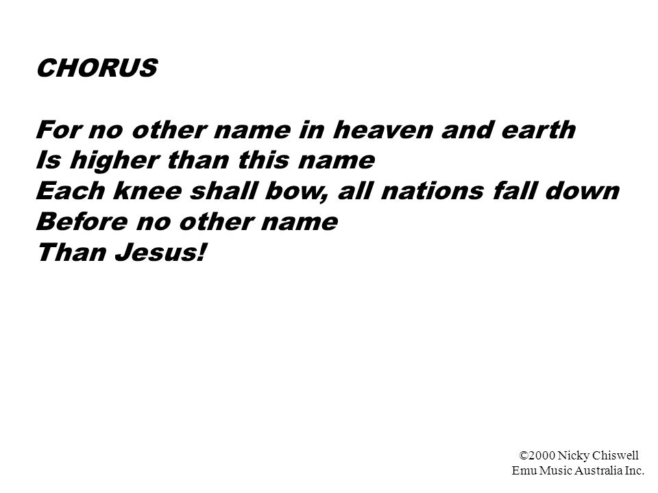 CHORUS For no other name in heaven and earth Is higher than this name Each knee shall bow, all nations fall down Before no other name Than Jesus.