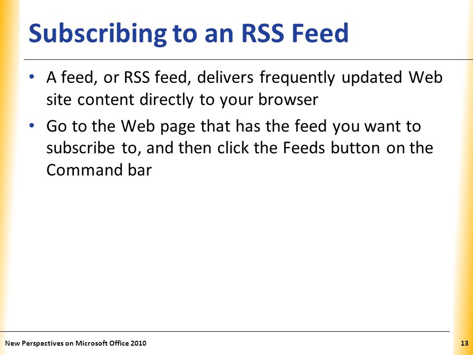 XP Subscribing to an RSS Feed A feed, or RSS feed, delivers frequently updated Web site content directly to your browser Go to the Web page that has the feed you want to subscribe to, and then click the Feeds button on the Command bar 13New Perspectives on Microsoft Office 2010