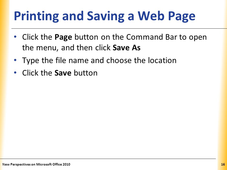 XP Printing and Saving a Web Page Click the Page button on the Command Bar to open the menu, and then click Save As Type the file name and choose the location Click the Save button 16New Perspectives on Microsoft Office 2010