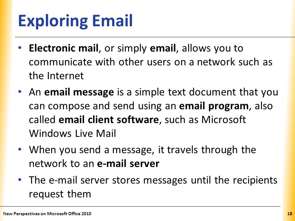 XP Exploring  Electronic mail, or simply  , allows you to communicate with other users on a network such as the Internet An  message is a simple text document that you can compose and send using an  program, also called  client software, such as Microsoft Windows Live Mail When you send a message, it travels through the network to an  server The  server stores messages until the recipients request them 18New Perspectives on Microsoft Office 2010