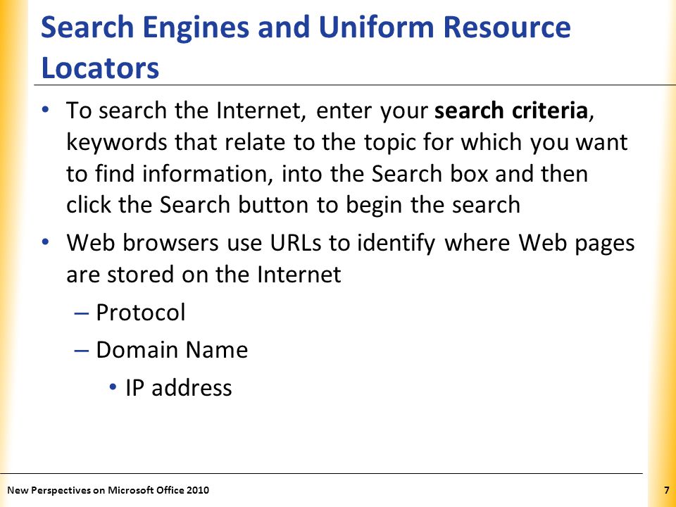 XP Search Engines and Uniform Resource Locators To search the Internet, enter your search criteria, keywords that relate to the topic for which you want to find information, into the Search box and then click the Search button to begin the search Web browsers use URLs to identify where Web pages are stored on the Internet – Protocol – Domain Name IP address 7New Perspectives on Microsoft Office 2010