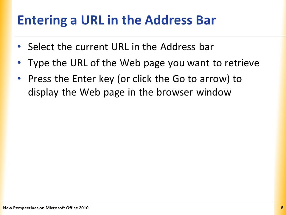 XP Entering a URL in the Address Bar Select the current URL in the Address bar Type the URL of the Web page you want to retrieve Press the Enter key (or click the Go to arrow) to display the Web page in the browser window 8New Perspectives on Microsoft Office 2010