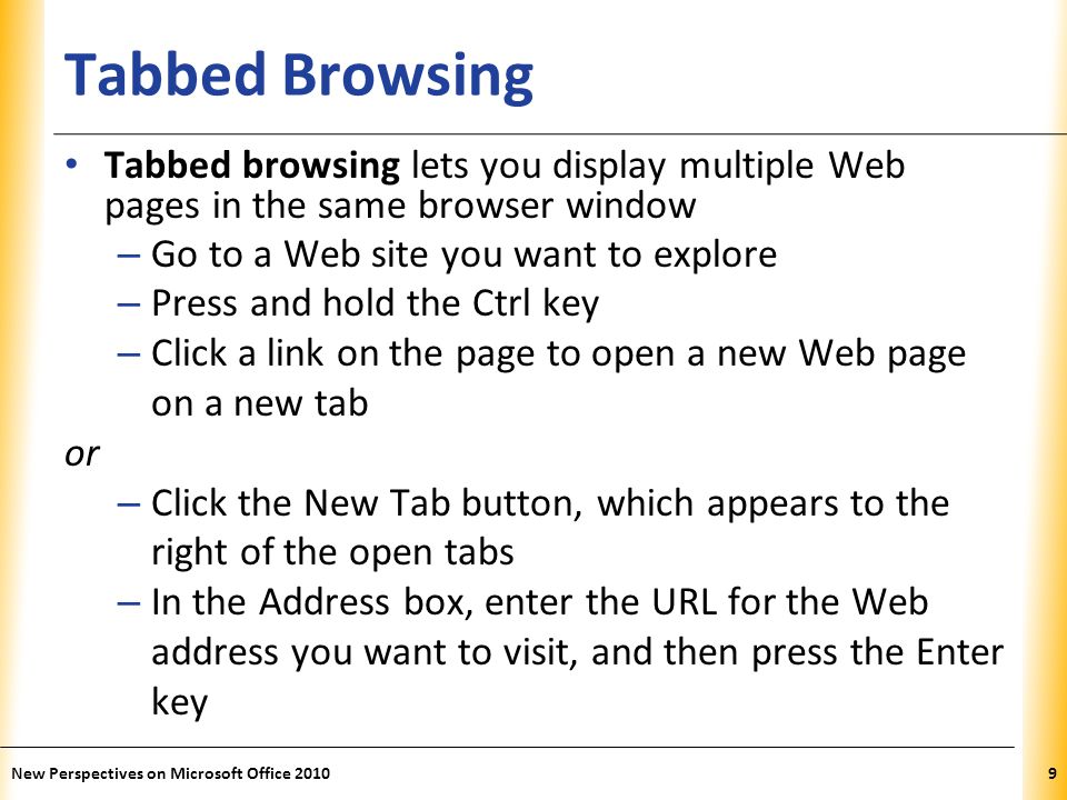 XP Tabbed Browsing Tabbed browsing lets you display multiple Web pages in the same browser window – Go to a Web site you want to explore – Press and hold the Ctrl key – Click a link on the page to open a new Web page on a new tab or – Click the New Tab button, which appears to the right of the open tabs – In the Address box, enter the URL for the Web address you want to visit, and then press the Enter key 9New Perspectives on Microsoft Office 2010