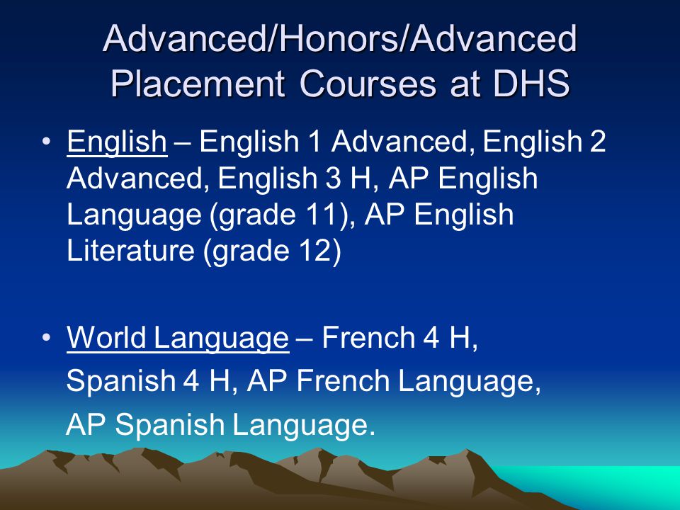 Advanced/Honors/Advanced Placement Courses at DHS English – English 1 Advanced, English 2 Advanced, English 3 H, AP English Language (grade 11), AP English Literature (grade 12) World Language – French 4 H, Spanish 4 H, AP French Language, AP Spanish Language.