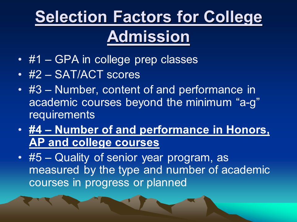 Selection Factors for College Admission #1 – GPA in college prep classes #2 – SAT/ACT scores #3 – Number, content of and performance in academic courses beyond the minimum a-g requirements #4 – Number of and performance in Honors, AP and college courses #5 – Quality of senior year program, as measured by the type and number of academic courses in progress or planned