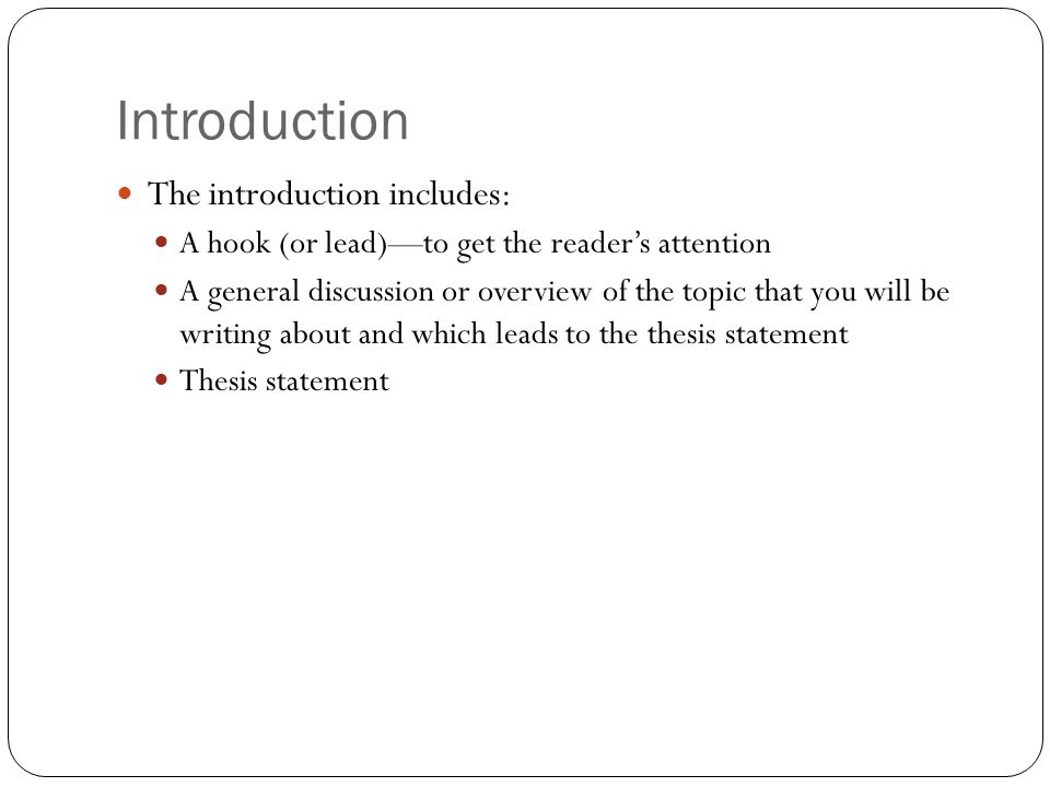 Introduction The introduction includes: A hook (or lead)—to get the reader’s attention A general discussion or overview of the topic that you will be writing about and which leads to the thesis statement Thesis statement