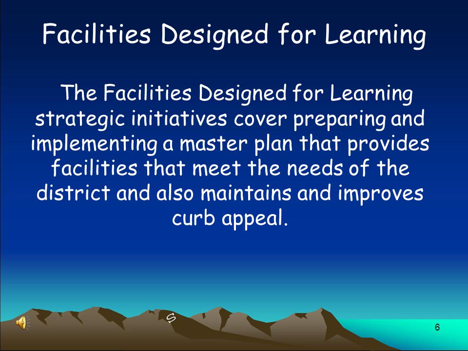 6 The Facilities Designed for Learning strategic initiatives cover preparing and implementing a master plan that provides facilities that meet the needs of the district and also maintains and improves curb appeal.
