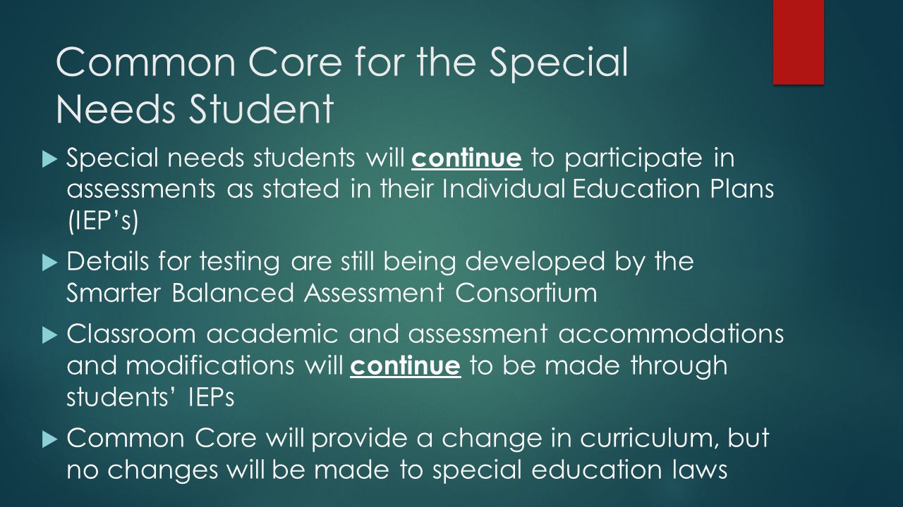 Common Core for the Special Needs Student  Special needs students will continue to participate in assessments as stated in their Individual Education Plans (IEP’s)  Details for testing are still being developed by the Smarter Balanced Assessment Consortium  Classroom academic and assessment accommodations and modifications will continue to be made through students’ IEPs  Common Core will provide a change in curriculum, but no changes will be made to special education laws