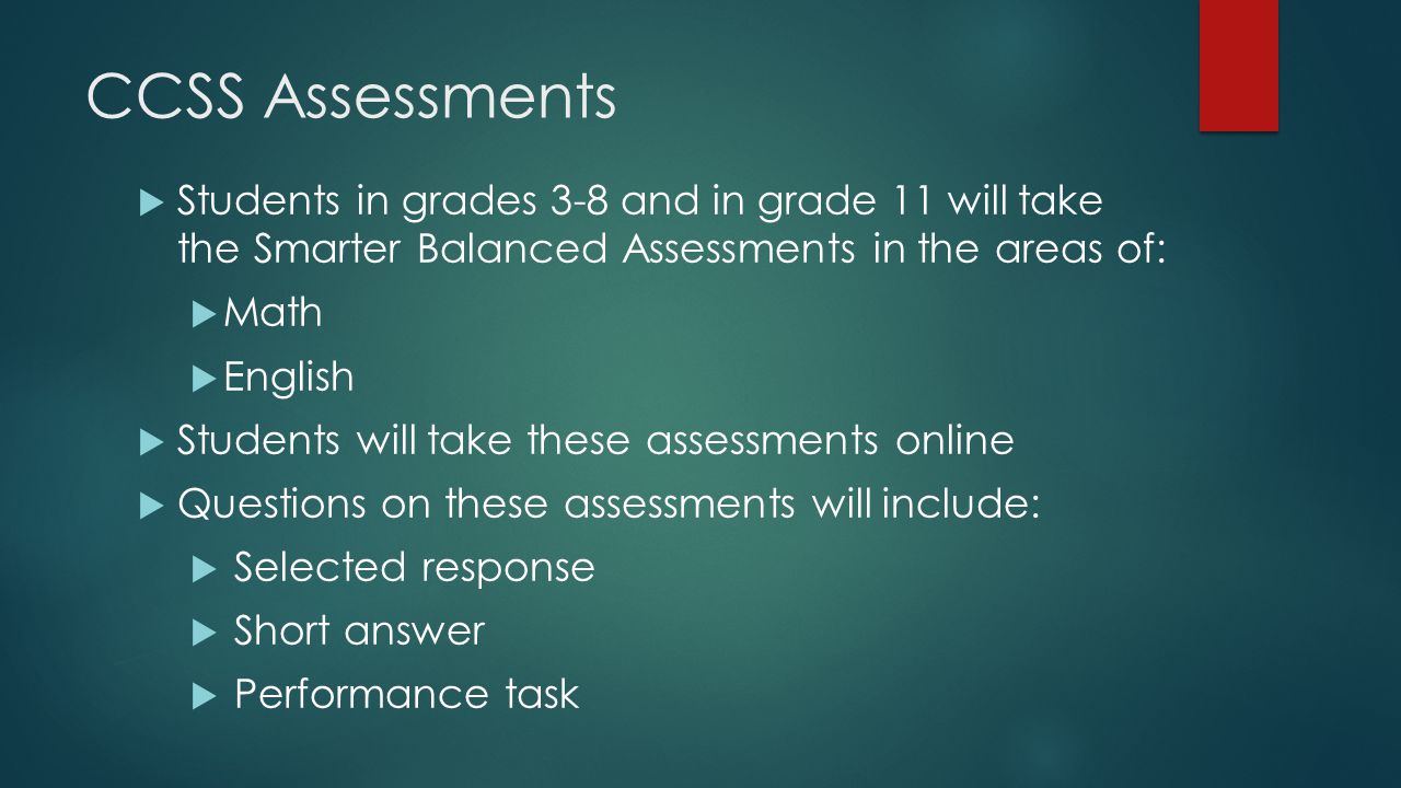 CCSS Assessments  Students in grades 3-8 and in grade 11 will take the Smarter Balanced Assessments in the areas of:  Math  English  Students will take these assessments online  Questions on these assessments will include:  Selected response  Short answer  Performance task