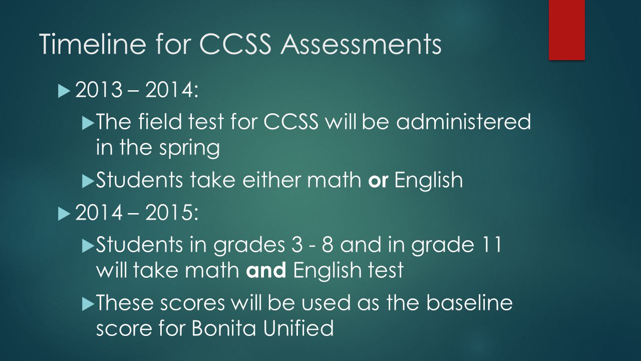 Timeline for CCSS Assessments  2013 – 2014:  The field test for CCSS will be administered in the spring  Students take either math or English  2014 – 2015:  Students in grades and in grade 11 will take math and English test  These scores will be used as the baseline score for Bonita Unified