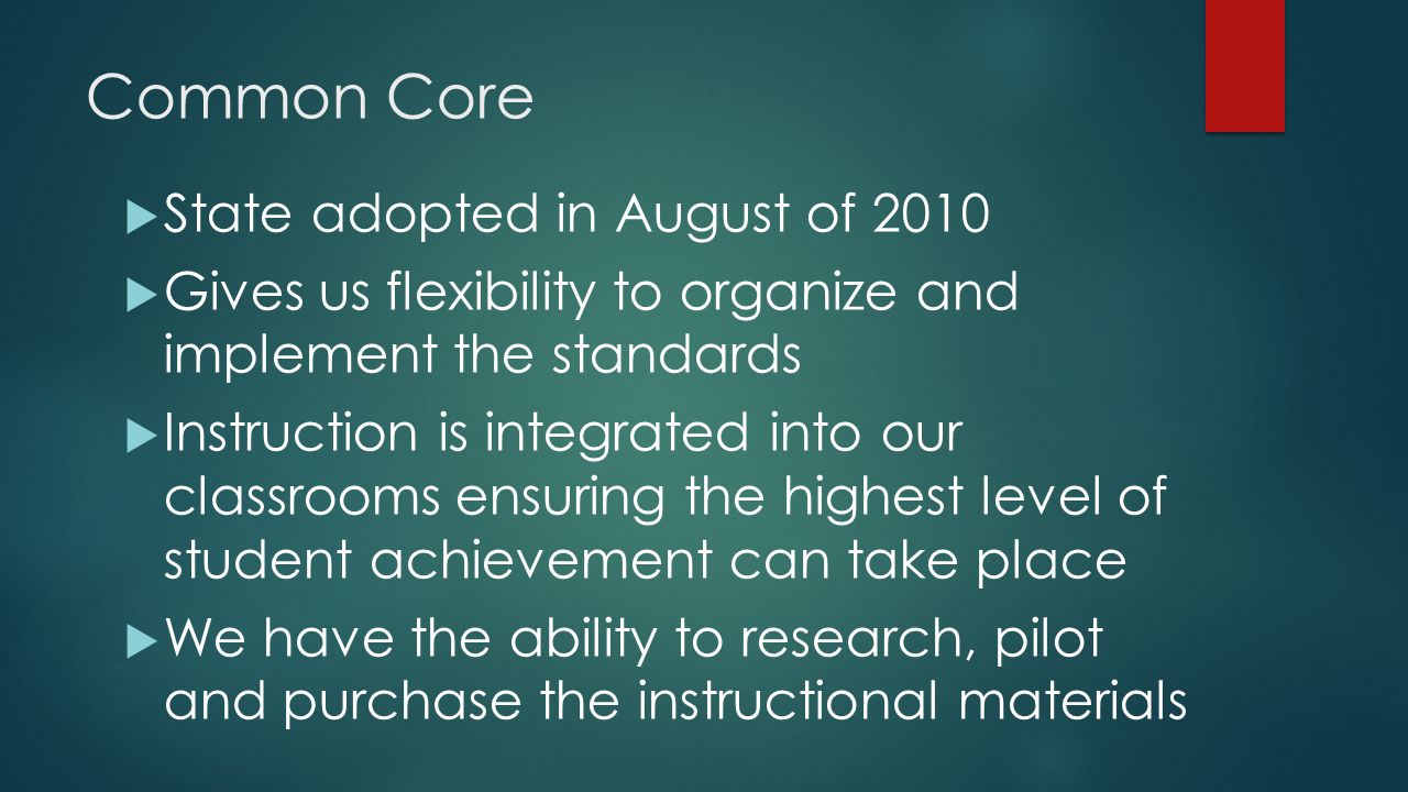 Common Core  State adopted in August of 2010  Gives us flexibility to organize and implement the standards  Instruction is integrated into our classrooms ensuring the highest level of student achievement can take place  We have the ability to research, pilot and purchase the instructional materials