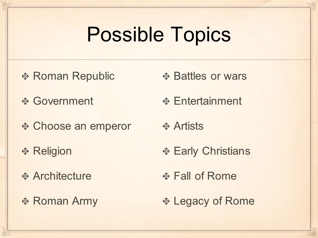 Possible Topics Roman Republic Government Choose an emperor Religion Architecture Roman Army Battles or wars Entertainment Artists Early Christians Fall of Rome Legacy of Rome