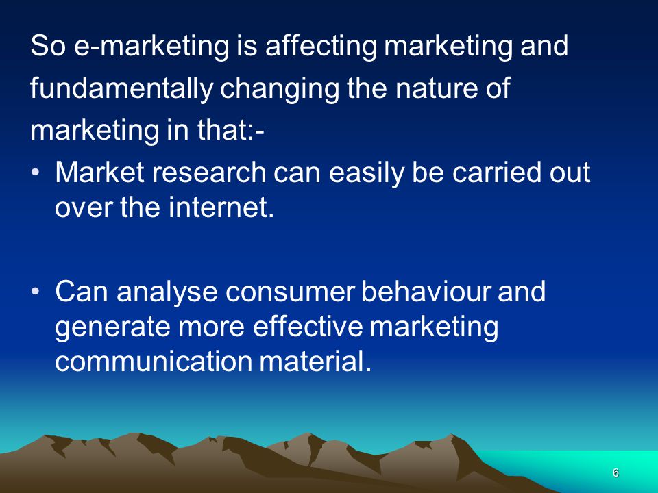 6 So e-marketing is affecting marketing and fundamentally changing the nature of marketing in that:- Market research can easily be carried out over the internet.
