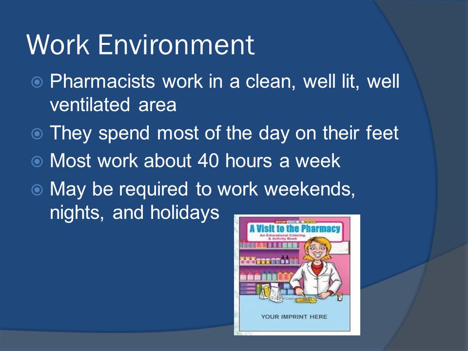 Work Environment  Pharmacists work in a clean, well lit, well ventilated area  They spend most of the day on their feet  Most work about 40 hours a week  May be required to work weekends, nights, and holidays