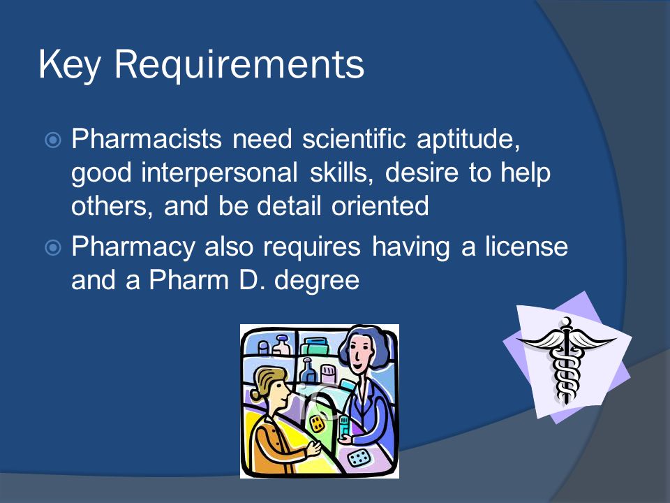 Key Requirements  Pharmacists need scientific aptitude, good interpersonal skills, desire to help others, and be detail oriented  Pharmacy also requires having a license and a Pharm D.