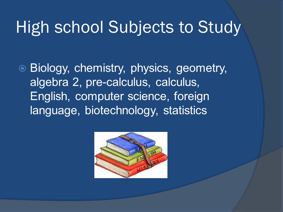 High school Subjects to Study  Biology, chemistry, physics, geometry, algebra 2, pre-calculus, calculus, English, computer science, foreign language, biotechnology, statistics